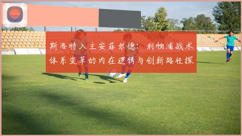 斯洛特入主安菲尔德：利物浦战术体系变革的内在逻辑与创新路径探析