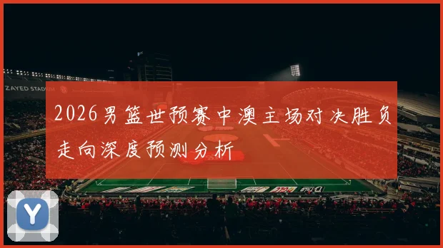 2026男篮世预赛中澳主场对决胜负走向深度预测分析