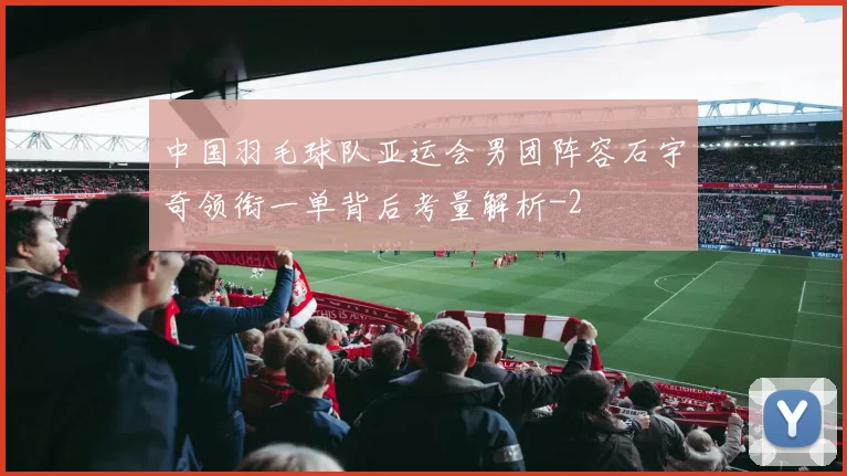 中国羽毛球队亚运会男团阵容石宇奇领衔一单背后考量解析