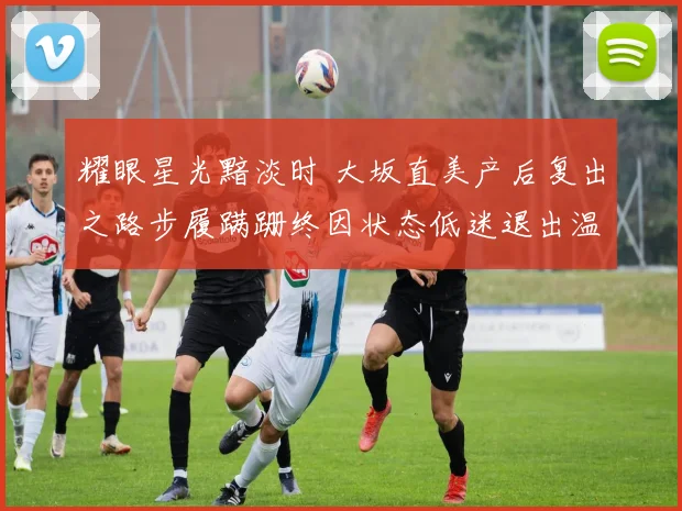 耀眼星光黯淡时 大坂直美产后复出之路步履蹒跚终因状态低迷退出温网