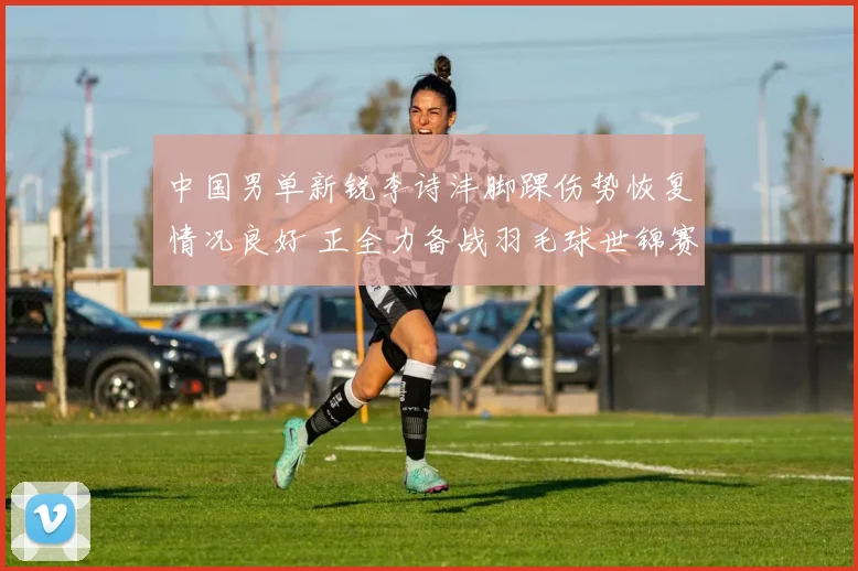 中国男单新锐李诗沣脚踝伤势恢复情况良好 正全力备战羽毛球世锦赛男单项目
