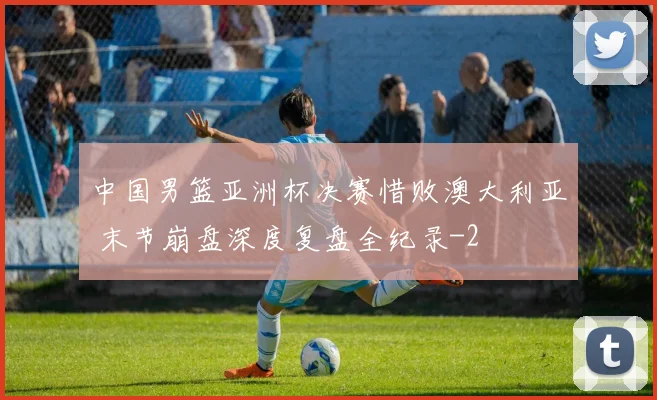 中国男篮亚洲杯决赛惜败澳大利亚 末节崩盘深度复盘全纪录