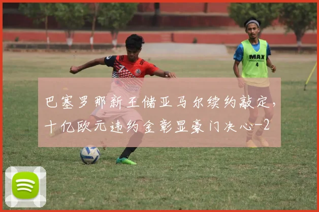 巴塞罗那新王储亚马尔续约敲定，十亿欧元违约金彰显豪门决心