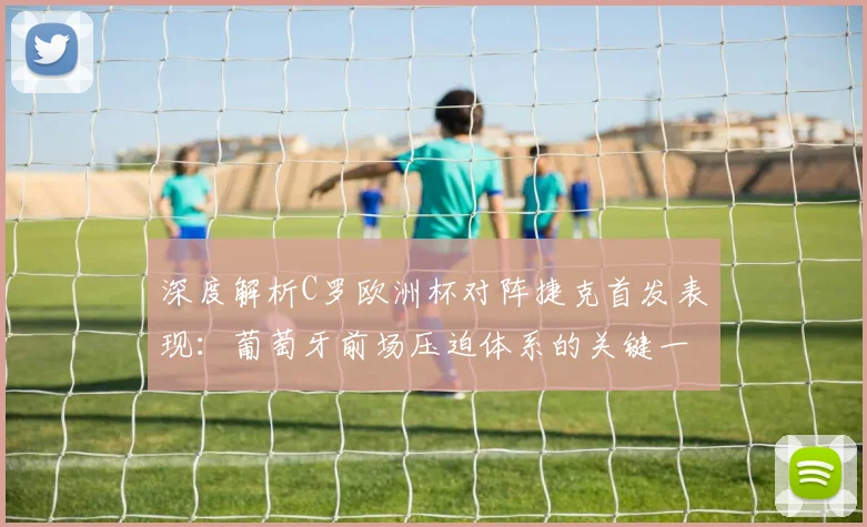 深度解析C罗欧洲杯对阵捷克首发表现：葡萄牙前场压迫体系的关键一环