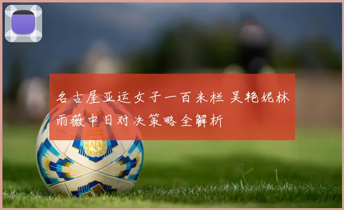 名古屋亚运女子一百米栏 吴艳妮林雨薇中日对决策略全解析