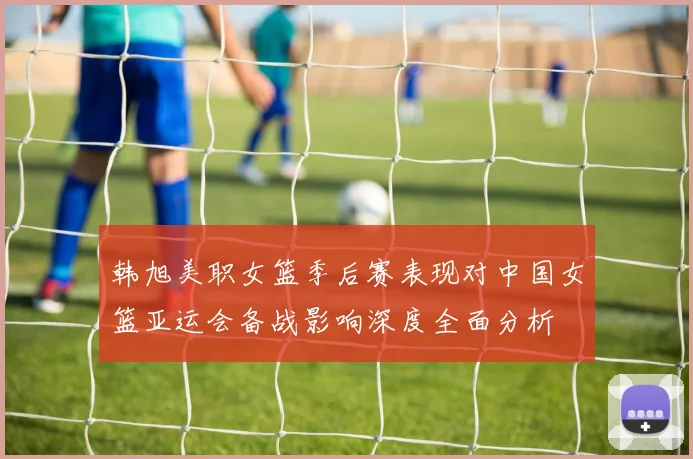 韩旭美职女篮季后赛表现对中国女篮亚运会备战影响深度全面分析