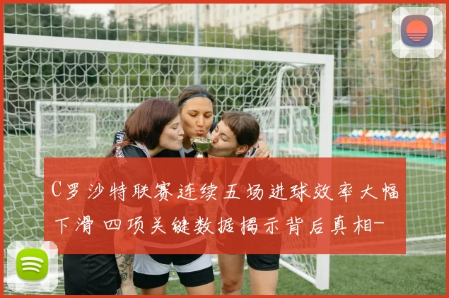 C罗沙特联赛连续五场进球效率大幅下滑 四项关键数据揭示背后真相