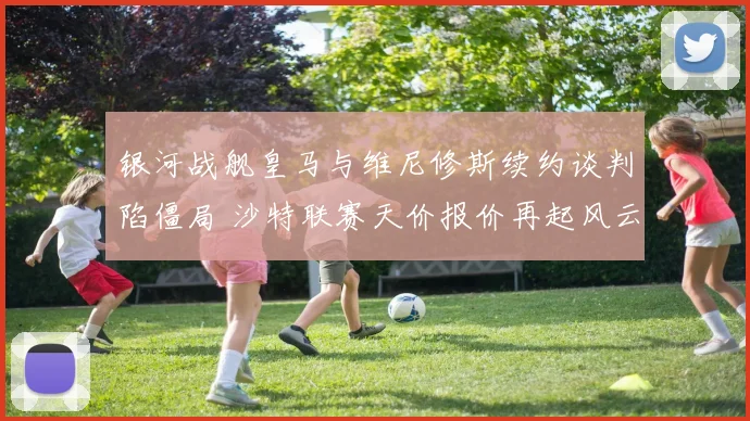 银河战舰皇马与维尼修斯续约谈判陷僵局 沙特联赛天价报价再起风云