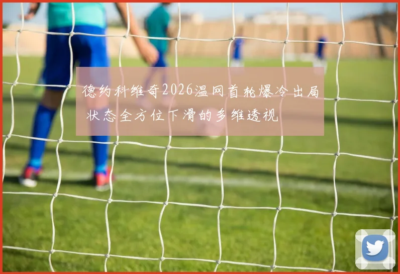 德约科维奇2026温网首轮爆冷出局 状态全方位下滑的多维透视