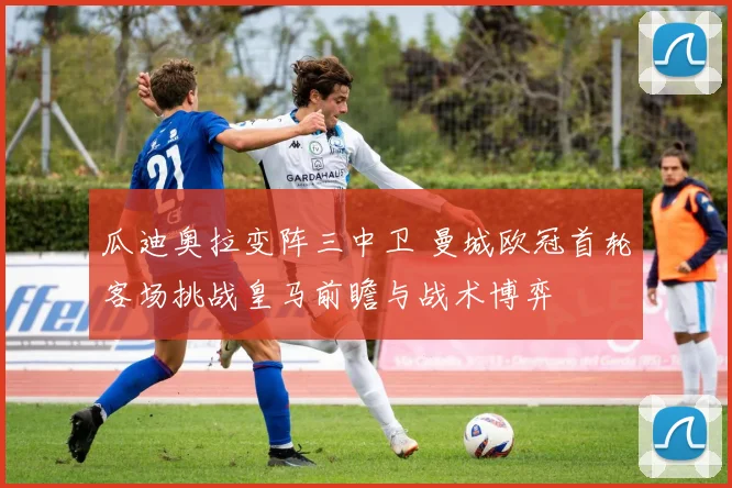 瓜迪奥拉变阵三中卫 曼城欧冠首轮客场挑战皇马前瞻与战术博弈