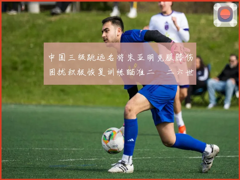 中国三级跳远名将朱亚明克服膝伤困扰积极恢复训练瞄准二〇二六世锦赛