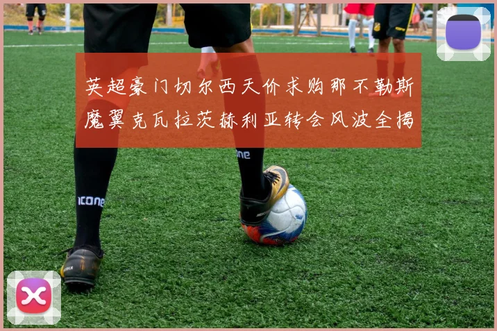 英超豪门切尔西天价求购那不勒斯魔翼克瓦拉茨赫利亚转会风波全揭秘