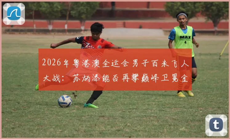 2026年粤港澳全运会男子百米飞人大战：苏炳添能否再攀巅峰卫冕金牌