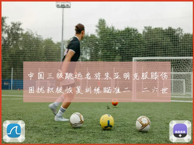 中国三级跳远名将朱亚明克服膝伤困扰积极恢复训练瞄准二〇二六世锦赛