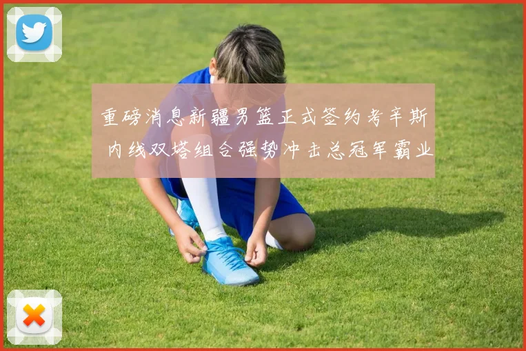 重磅消息新疆男篮正式签约考辛斯 内线双塔组合强势冲击总冠军霸业