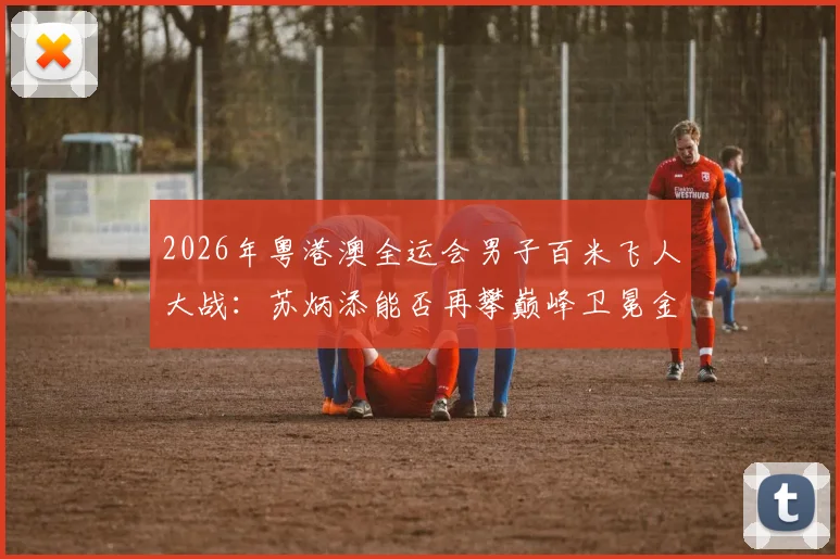 2026年粤港澳全运会男子百米飞人大战：苏炳添能否再攀巅峰卫冕金牌