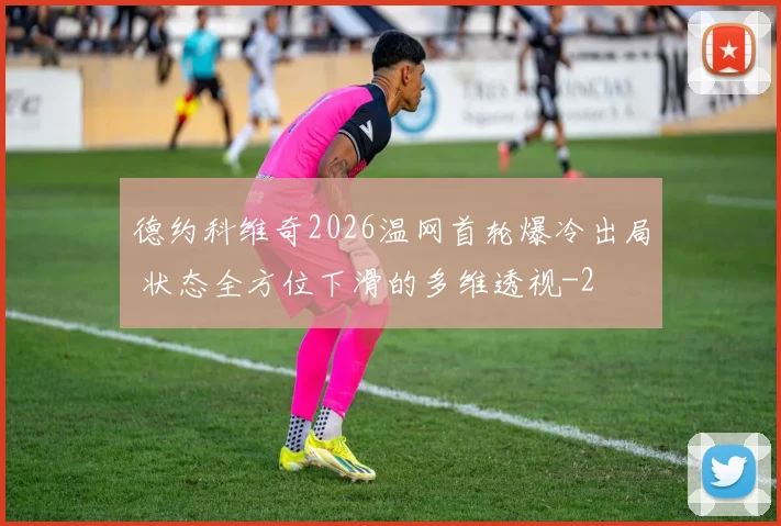 德约科维奇2026温网首轮爆冷出局 状态全方位下滑的多维透视