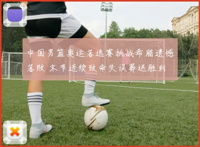 中国男篮奥运落选赛挑战希腊遗憾落败 末节连续致命失误葬送胜利