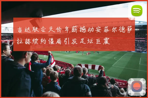 吉达联合天价年薪撼动安菲尔德萨拉赫续约僵局引发足坛巨震
