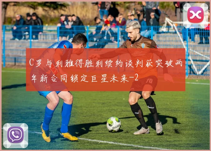 C罗与利雅得胜利续约谈判获突破两年新合同锁定巨星未来