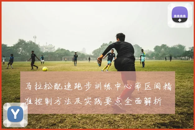 马拉松配速跑步训练中心率区间精准控制方法及实践要点全面解析