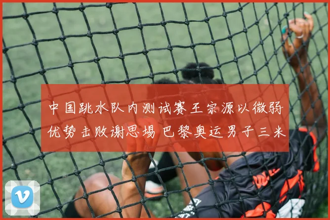 中国跳水队内测试赛王宗源以微弱优势击败谢思埸 巴黎奥运男子三米板单人名额悬念再升级