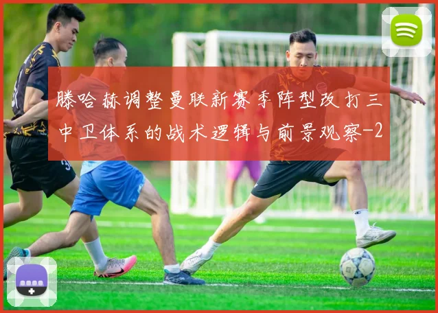 滕哈赫调整曼联新赛季阵型改打三中卫体系的战术逻辑与前景观察