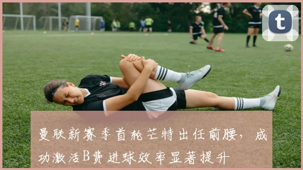 曼联新赛季首轮芒特出任前腰，成功激活B费进球效率显著提升