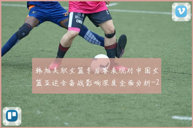 韩旭美职女篮季后赛表现对中国女篮亚运会备战影响深度全面分析