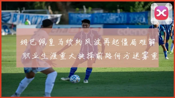 姆巴佩皇马续约风波再起僵局难解 职业生涯重大抉择前路何方迷雾重重