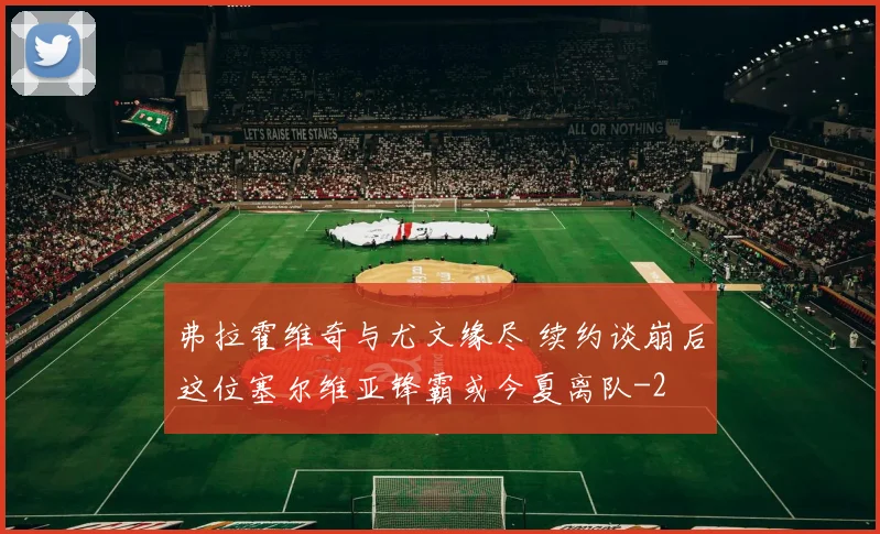弗拉霍维奇与尤文缘尽 续约谈崩后这位塞尔维亚锋霸或今夏离队