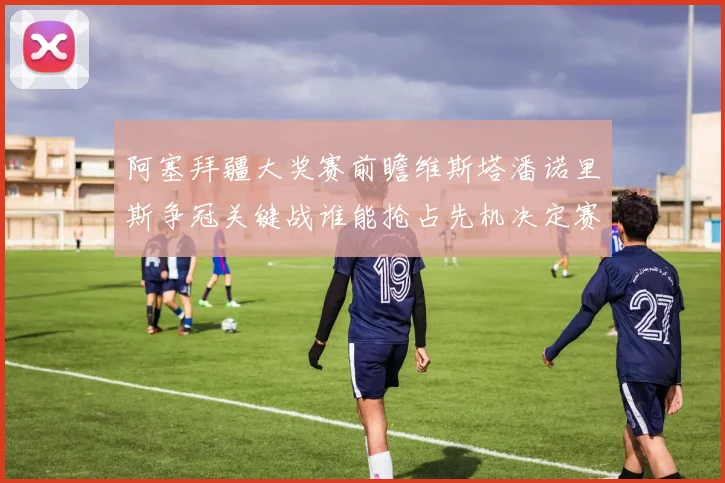 阿塞拜疆大奖赛前瞻维斯塔潘诺里斯争冠关键战谁能抢占先机决定赛季走向