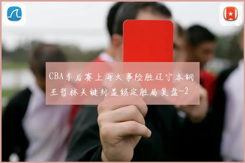 CBA季后赛上海久事险胜辽宁本钢 王哲林关键封盖锁定胜局复盘