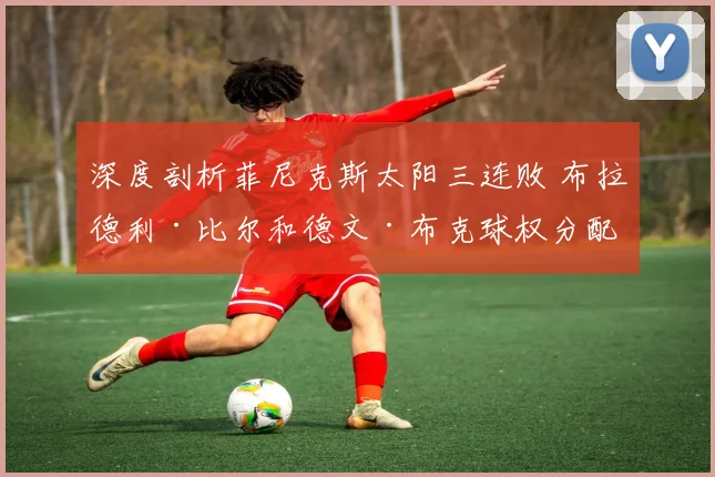 深度剖析菲尼克斯太阳三连败 布拉德利·比尔和德文·布克球权分配矛盾及效率迷局复盘