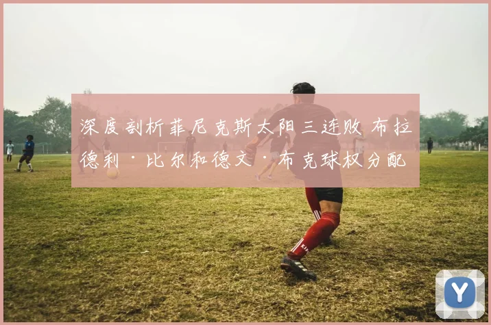 深度剖析菲尼克斯太阳三连败 布拉德利·比尔和德文·布克球权分配矛盾及效率迷局复盘