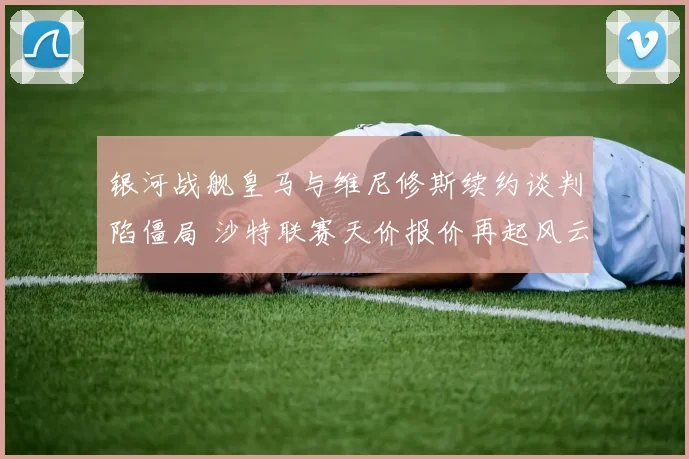银河战舰皇马与维尼修斯续约谈判陷僵局 沙特联赛天价报价再起风云