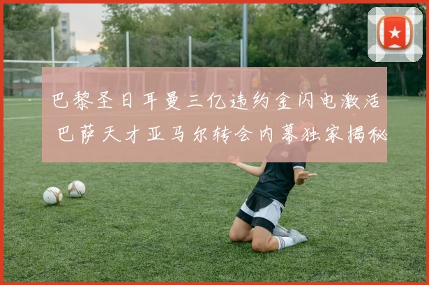 巴黎圣日耳曼三亿违约金闪电激活 巴萨天才亚马尔转会内幕独家揭秘