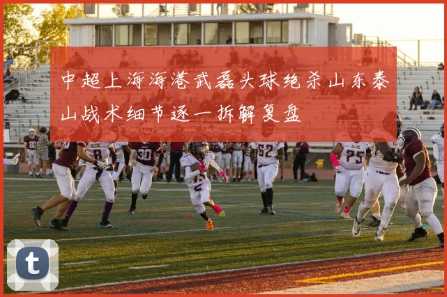 中超上海海港武磊头球绝杀山东泰山战术细节逐一拆解复盘