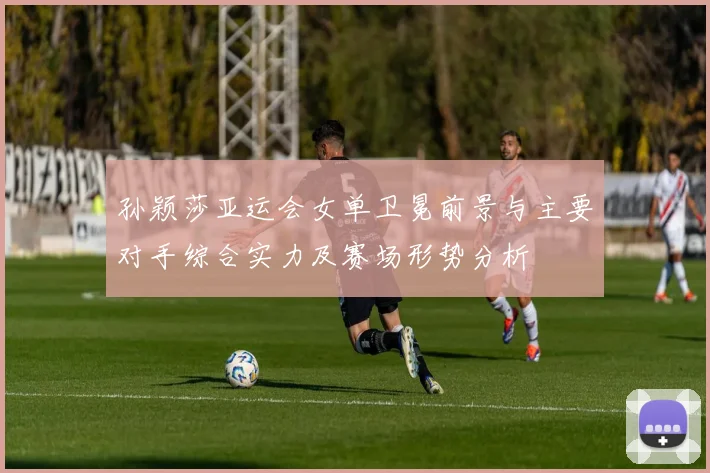 孙颖莎亚运会女单卫冕前景与主要对手综合实力及赛场形势分析