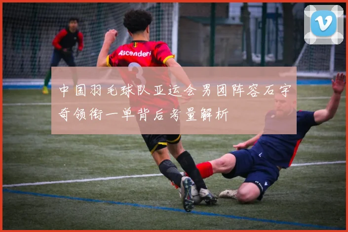 中国羽毛球队亚运会男团阵容石宇奇领衔一单背后考量解析