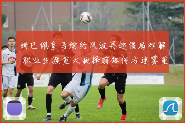 姆巴佩皇马续约风波再起僵局难解 职业生涯重大抉择前路何方迷雾重重