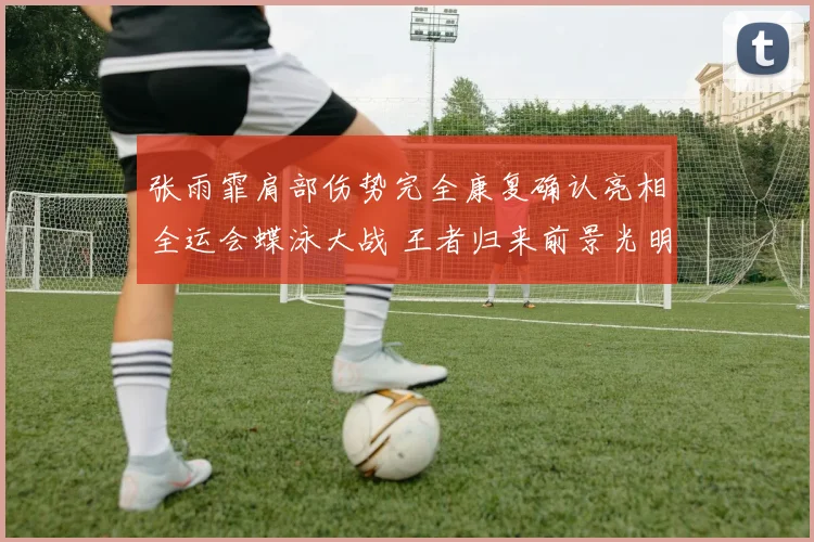 张雨霏肩部伤势完全康复确认亮相全运会蝶泳大战 王者归来前景光明志在必得捍卫蝶后荣誉