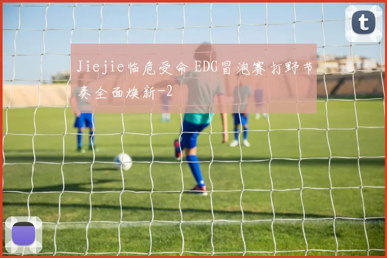 Jiejie临危受命 EDG冒泡赛打野节奏全面焕新