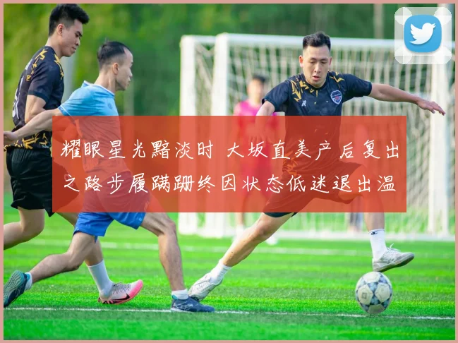 耀眼星光黯淡时 大坂直美产后复出之路步履蹒跚终因状态低迷退出温网