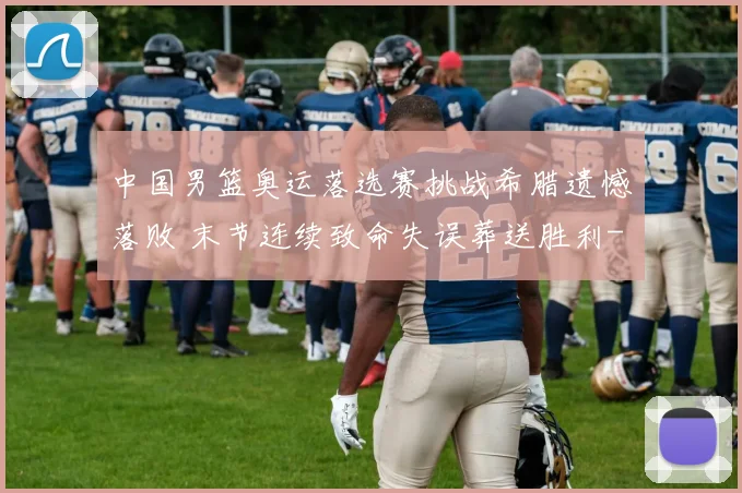 中国男篮奥运落选赛挑战希腊遗憾落败 末节连续致命失误葬送胜利