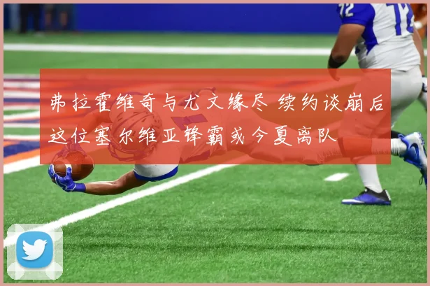 弗拉霍维奇与尤文缘尽 续约谈崩后这位塞尔维亚锋霸或今夏离队