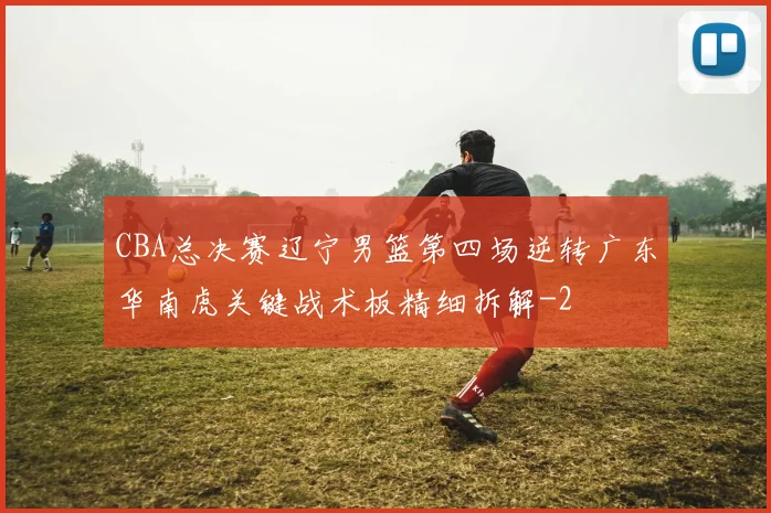 CBA总决赛辽宁男篮第四场逆转广东华南虎关键战术板精细拆解