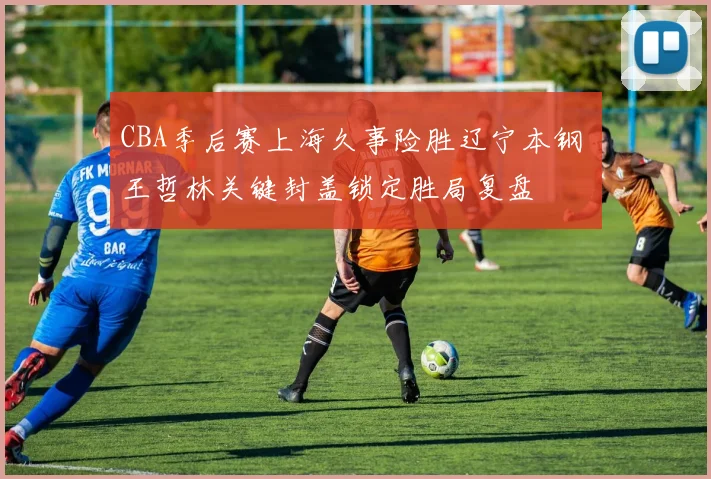 CBA季后赛上海久事险胜辽宁本钢 王哲林关键封盖锁定胜局复盘