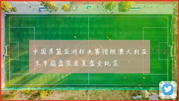 中国男篮亚洲杯决赛惜败澳大利亚 末节崩盘深度复盘全纪录