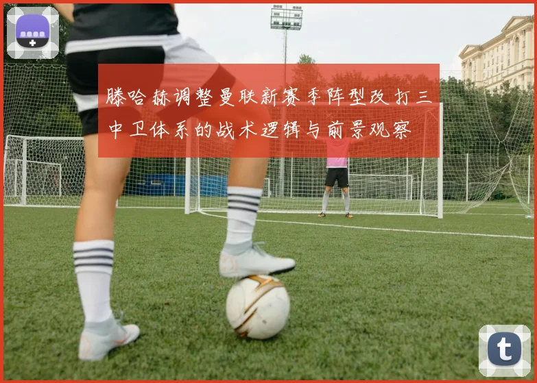 滕哈赫调整曼联新赛季阵型改打三中卫体系的战术逻辑与前景观察